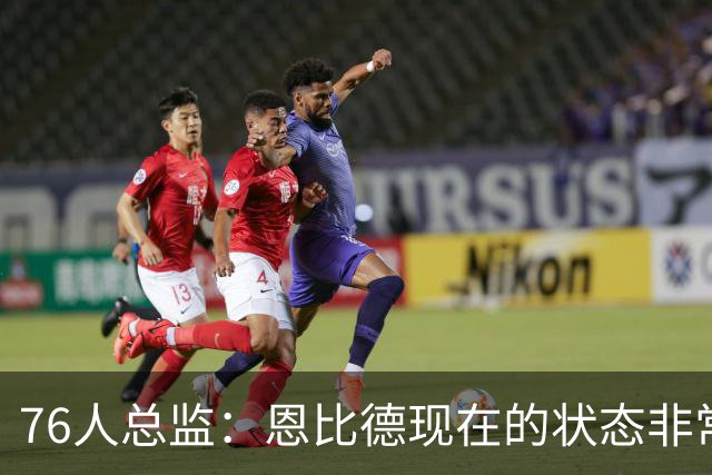 76人总监：恩比德现在的状态非常好，这是他几年来第一次如此艰苦
